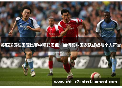 英超球员在国际比赛中精彩表现:如何影响国家队成绩与个人声誉 英超球员在国际比赛中精彩表现:如何影响国家队成绩与个人声誉