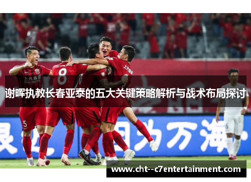 谢晖执教长春亚泰的五大关键策略解析与战术布局探讨 谢晖执教长春亚泰的五大关键策略解析与战术布局探讨