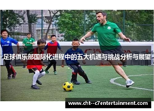 足球俱乐部国际化进程中的五大机遇与挑战分析与展望 足球俱乐部国际化进程中的五大机遇与挑战分析与展望