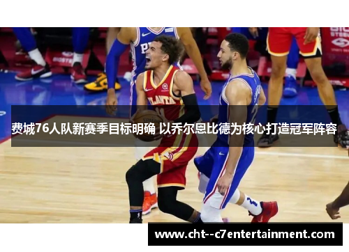 费城76人队新赛季目标明确 以乔尔恩比德为核心打造冠军阵容