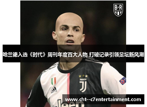 哈兰德入选《时代》周刊年度百大人物 打破记录引领足坛新风潮