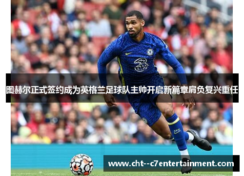 图赫尔正式签约成为英格兰足球队主帅开启新篇章肩负复兴重任 图赫尔正式签约成为英格兰足球队主帅开启新篇章肩负复兴重任