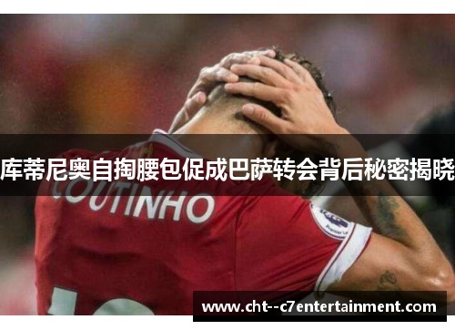 库蒂尼奥自掏腰包促成巴萨转会背后秘密揭晓 库蒂尼奥自掏腰包促成巴萨转会背后秘密揭晓