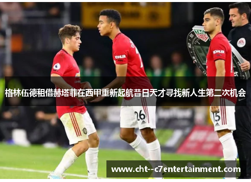 格林伍德租借赫塔菲在西甲重新起航昔日天才寻找新人生第二次机会